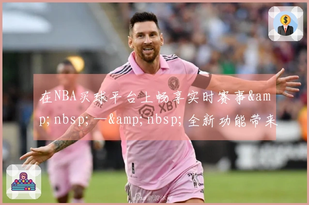 在NBA买球平台上畅享实时赛事&amp;nbsp;—&amp;nbsp;全新功能带来极致观赛体验