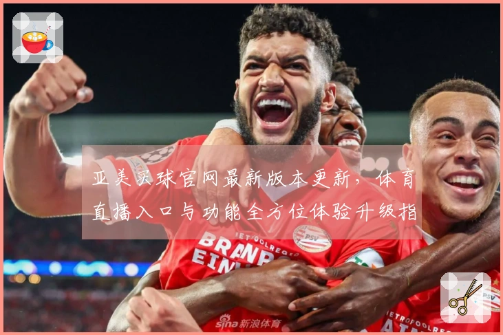 亚美买球官网最新版本更新，体育直播入口与功能全方位体验升级指南