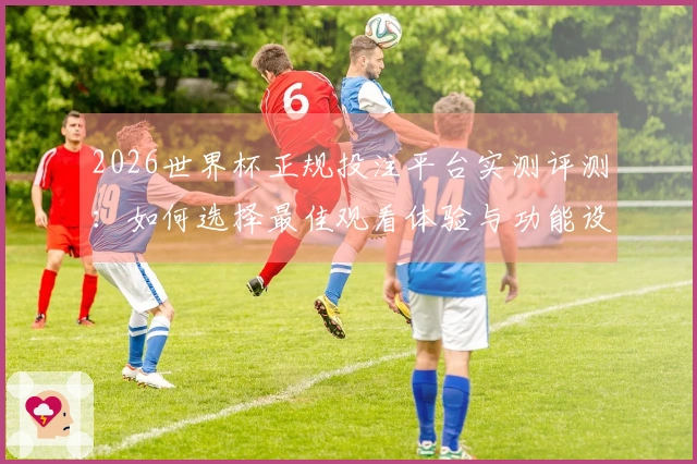 2026世界杯正规投注平台实测评测：如何选择最佳观看体验与功能设置
