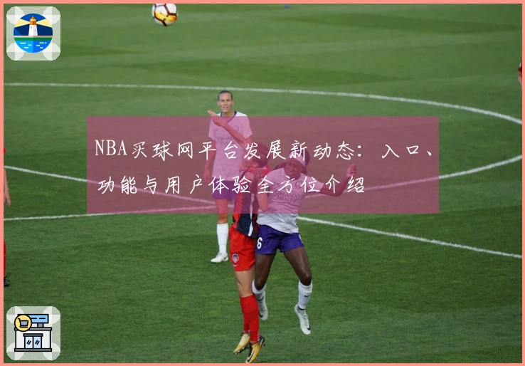 NBA买球网平台发展新动态：入口、功能与用户体验全方位介绍