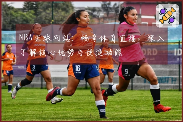 NBA买球网站：畅享体育直播，深入了解核心优势与便捷功能