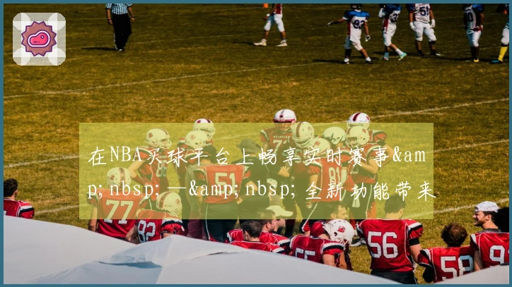 在NBA买球平台上畅享实时赛事&nbsp;—&nbsp;全新功能带来极致观赛体验