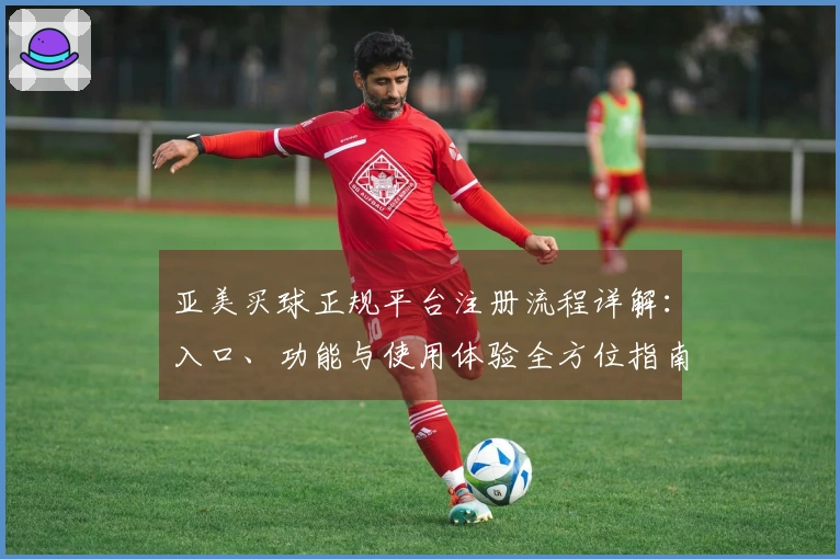 亚美买球正规平台注册流程详解：入口、功能与使用体验全方位指南