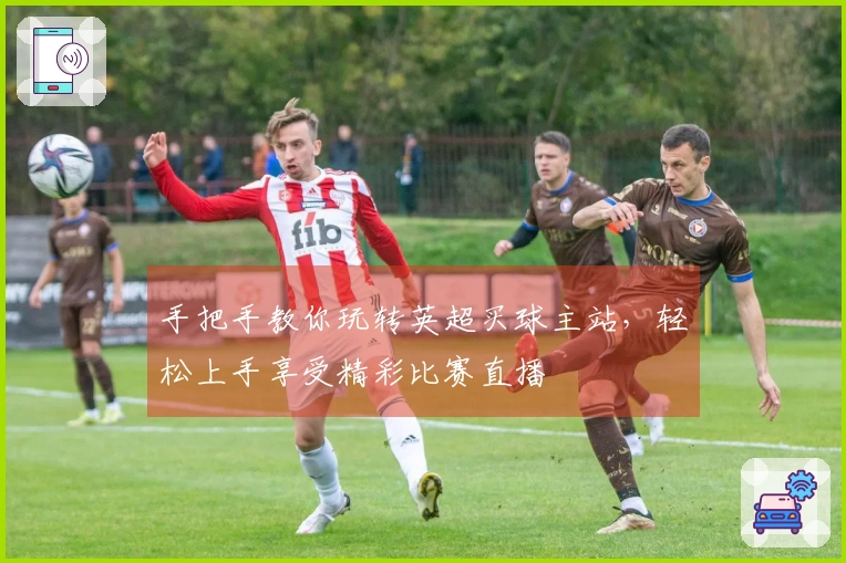 手把手教你玩转英超买球主站，轻松上手享受精彩比赛直播